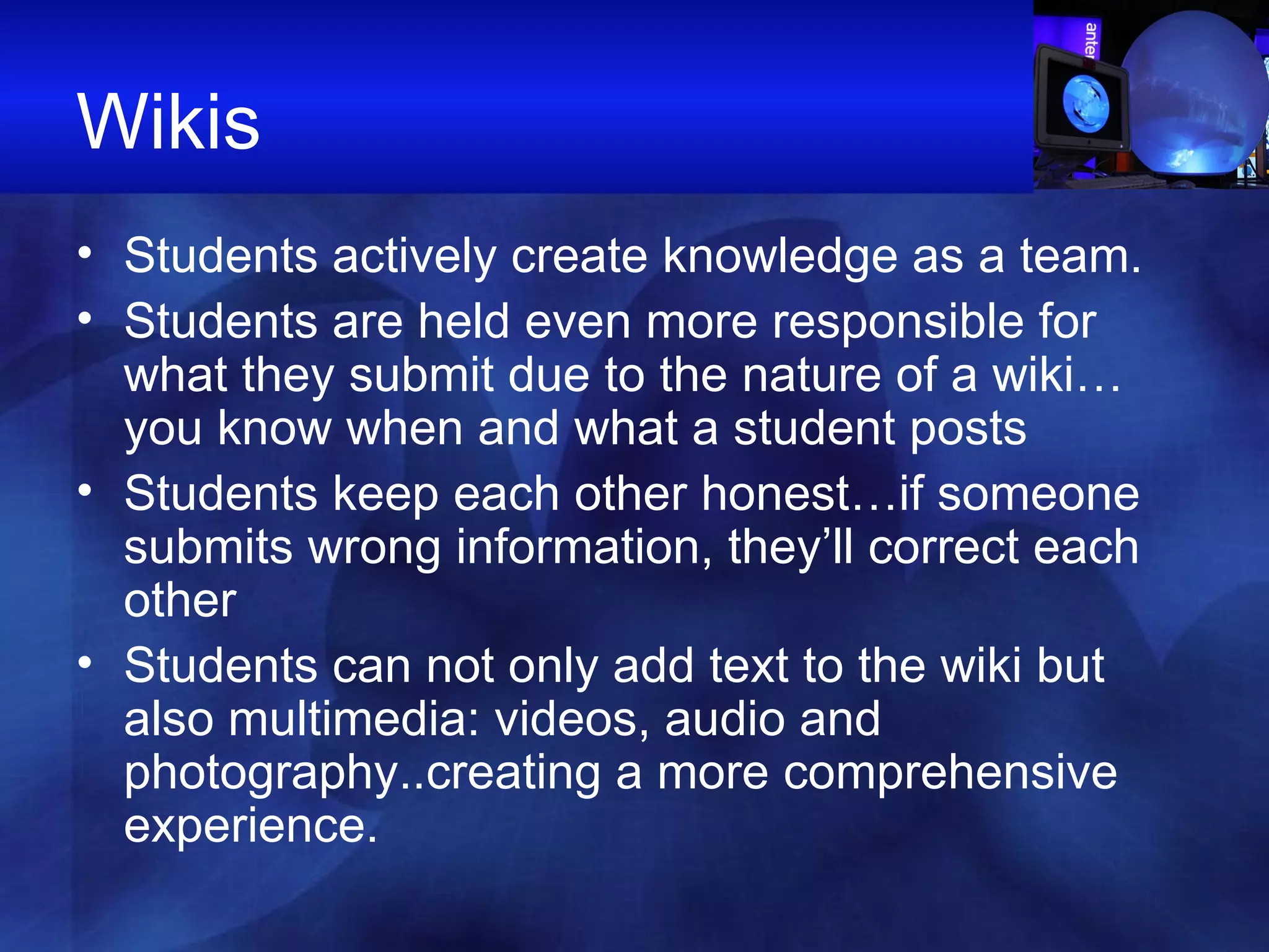 Wikis Students actively create knowledge as a team. Students are held even more responsible for what they submit due to the nature of a wiki…you know when and what a student posts Students keep each other honest…if someone submits wrong information, they’ll correct each other Students can not only add text to the wiki but also multimedia: videos, audio and photography..creating a more comprehensive experience.  