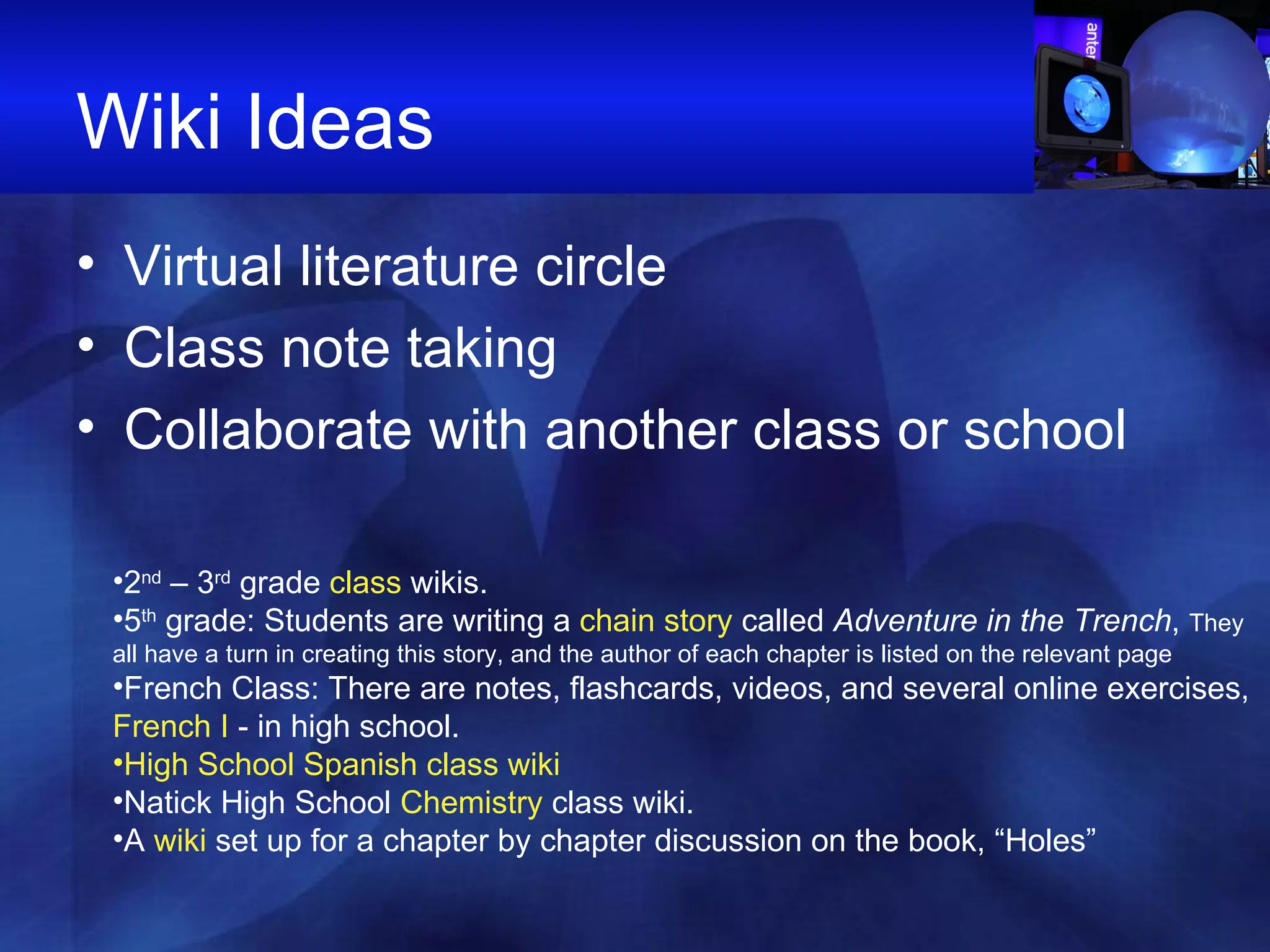 Wiki Ideas Virtual literature circle Class note taking Collaborate with another class or school 2 nd  – 3 rd  grade  class  wikis.  5 th  grade: Students are writing a  chain story  called  Adventure in the Trench ,  They all have a turn in creating this story, and the author of each chapter is listed on the relevant page French Class: There are notes, flashcards, videos, and several online exercises,  French I  - in high school.  High School Spanish class wiki Natick High School  Chemistry  class wiki.  A  wiki  set up for a chapter by chapter discussion on the book, “Holes” 