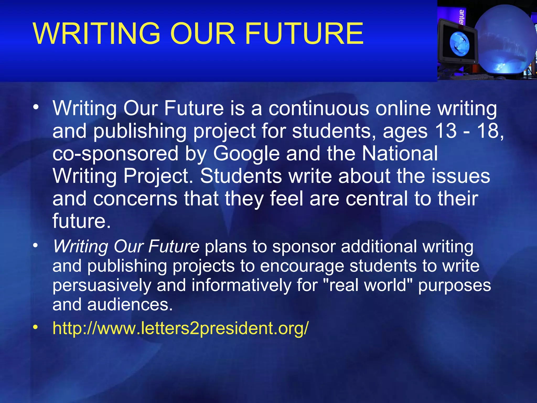 WRITING OUR FUTURE Writing Our Future is a continuous online writing and publishing project for students, ages 13 - 18, co-sponsored by Google and the National Writing Project. Students write about the issues and concerns that they feel are central to their future. Writing Our Future  plans to sponsor additional writing and publishing projects to encourage students to write persuasively and informatively for "real world" purposes and audiences.  http://www.letters2president.org/ 