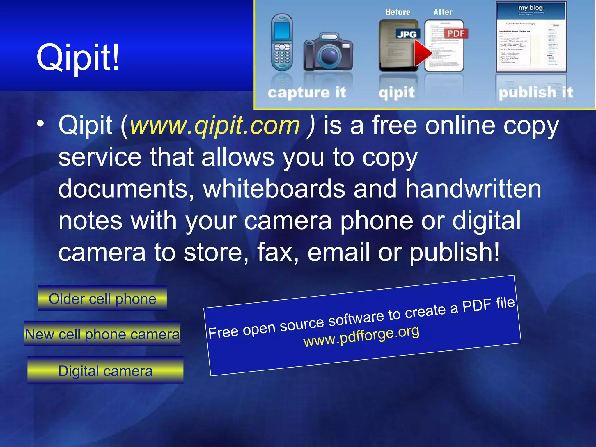 Qipit! Qipit ( www.qipit.com  )  is a free online copy service that allows you to copy documents, whiteboards and handwritten notes with your camera phone or digital camera to store, fax, email or publish! Free open source software to create a PDF file www.pdfforge.org   Digital camera New cell phone camera Older cell phone 
