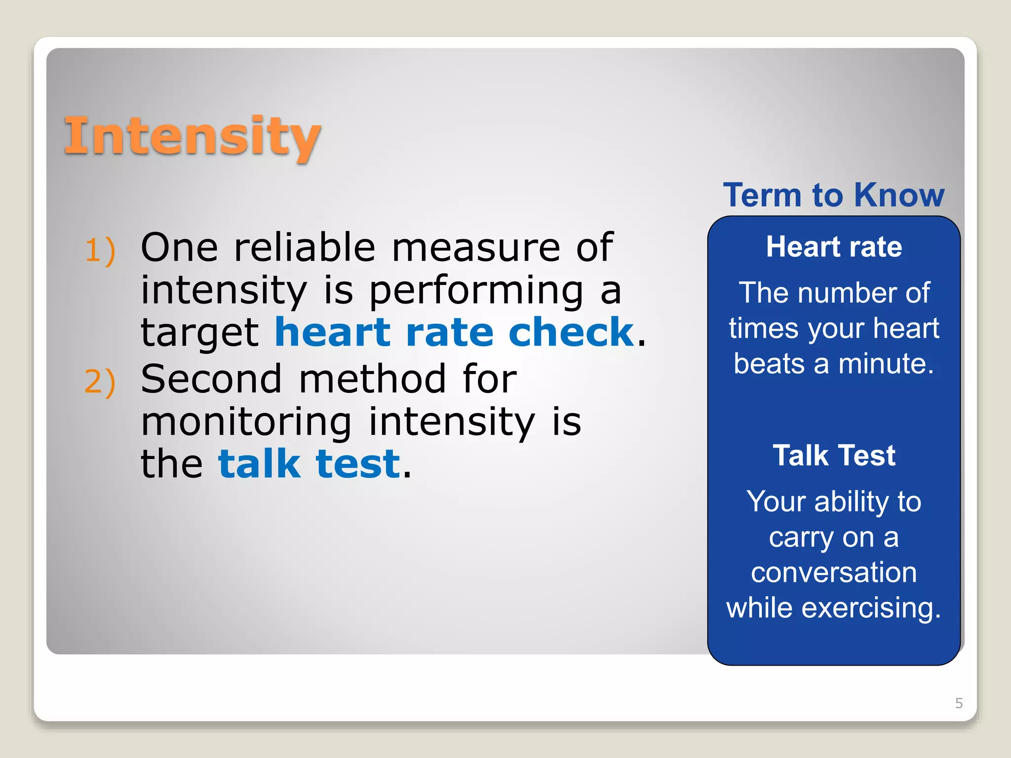 Intensity 
1) One reliable measure of 
intensity is performing a 
target heart rate check. 
2) Second method for 
monitoring intensity is 
the talk test. 
5 
Term to Know 
Heart rate 
The number of 
times your heart 
beats a minute. 
Talk Test 
Your ability to 
carry on a 
conversation 
while exercising. 
 