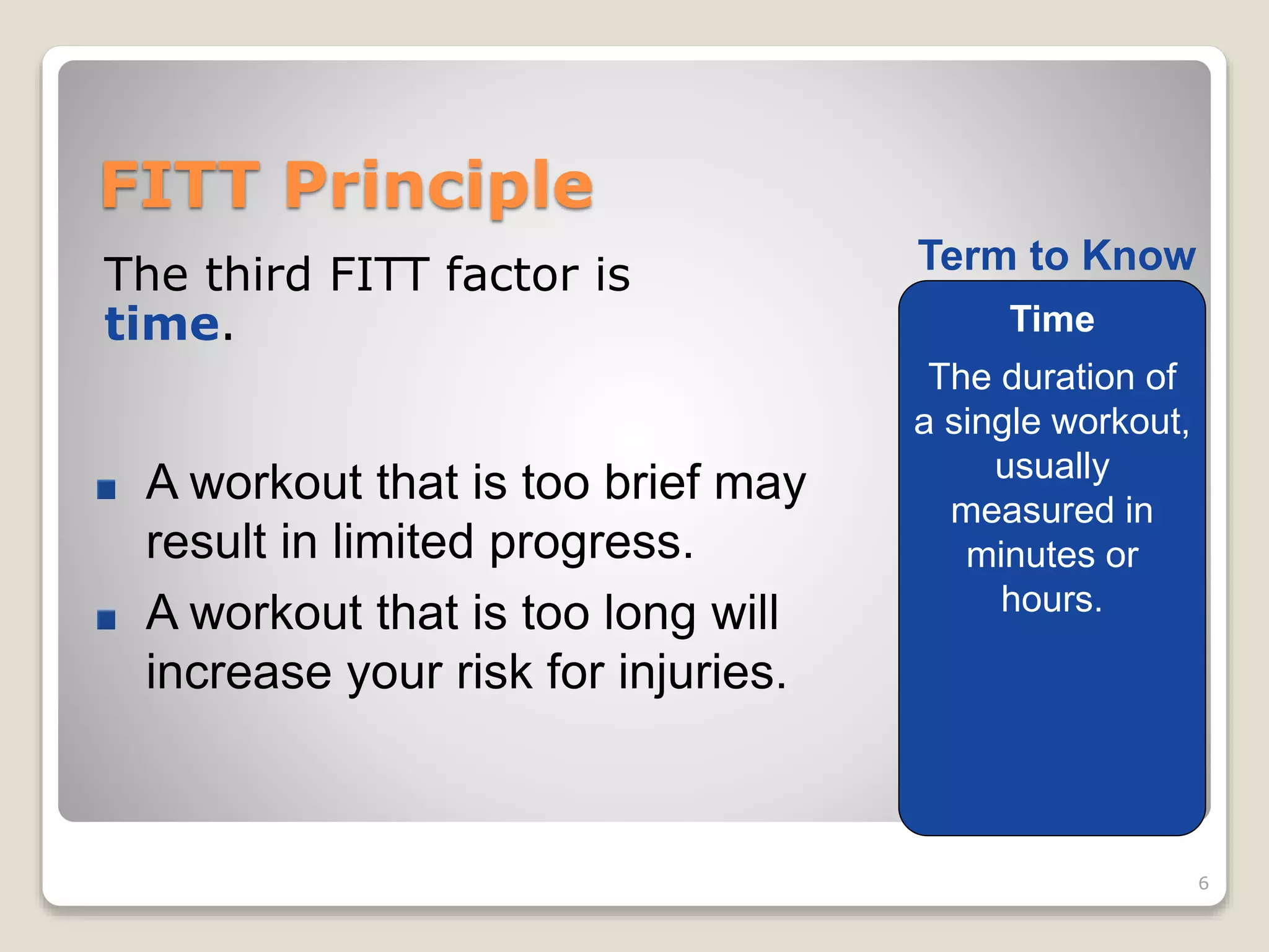 FITT Principle 
The third FITT factor is 
time. 
6 
Term to Know 
Time 
The duration of 
a single workout, 
usually 
measured in 
minutes or 
hours. 
A workout that is too brief may 
result in limited progress. 
A workout that is too long will 
increase your risk for injuries. 
 