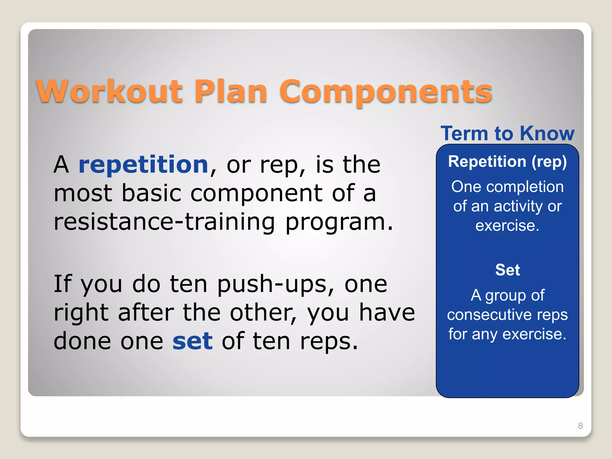 Workout Plan Components 
A repetition, or rep, is the 
most basic component of a 
resistance-training program. 
If you do ten push-ups, one 
right after the other, you have 
done one set of ten reps. 
8 
Term to Know 
Repetition (rep) 
One completion 
of an activity or 
exercise. 
Set 
A group of 
consecutive reps 
for any exercise. 
 