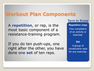 Workout Plan Components 
A repetition, or rep, is the 
most basic component of a 
resistance-training program. 
If you do ten push-ups, one 
right after the other, you have 
done one set of ten reps. 
8 
Term to Know 
Repetition (rep) 
One completion 
of an activity or 
exercise. 
Set 
A group of 
consecutive reps 
for any exercise. 
 