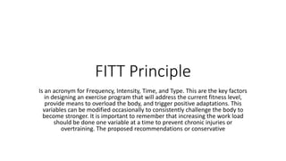 FITT Principle
Is an acronym for Frequency, Intensity, Time, and Type. This are the key factors
in designing an exercise program that will address the current fitness level,
provide means to overload the body, and trigger positive adaptations. This
variables can be modified occasionally to consistently challenge the body to
become stronger. It is important to remember that increasing the work load
should be done one variable at a time to prevent chronic injuries or
overtraining. The proposed recommendations or conservative
 
