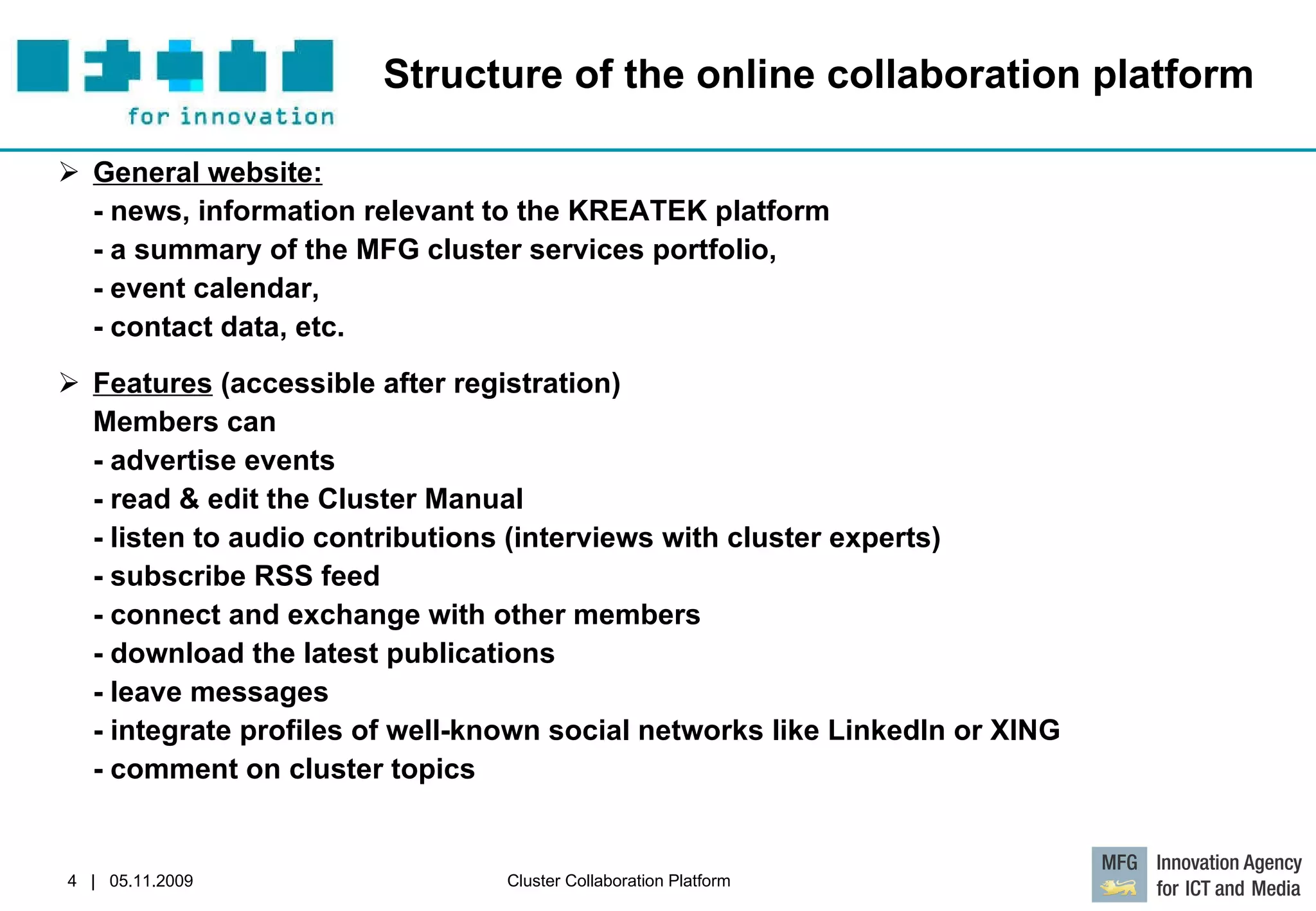 Structure of the online collaboration platform General website:   - news, information relevant to the KREATEK platform - a summary of the MFG cluster services portfolio,  - event calendar,  - contact data, etc.  Features  (accessible after registration) Members can  - advertise events  - read & edit the Cluster Manual - listen to audio contributions (interviews with cluster experts)  - subscribe RSS feed  - connect and exchange with other members  - download the latest publications  - leave messages  - integrate profiles of well-known social networks like LinkedIn or XING  - comment on cluster topics  