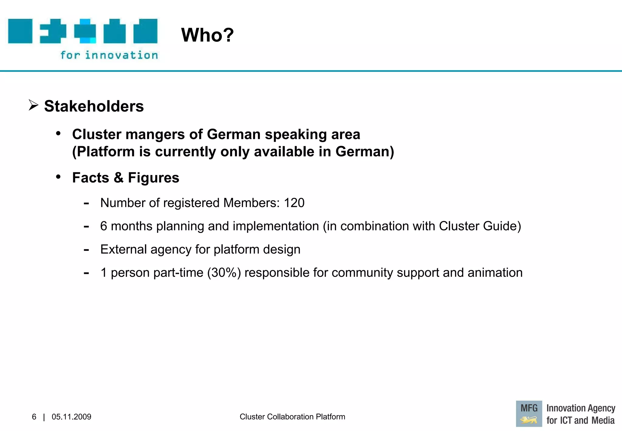 Who?  Stakeholders Cluster mangers of German speaking area  (Platform is currently only available in German) Facts & Figures Number of registered Members: 120 6 months planning and implementation (in combination with Cluster Guide) External agency for platform design 1 person part-time (30%) responsible for community support and animation 