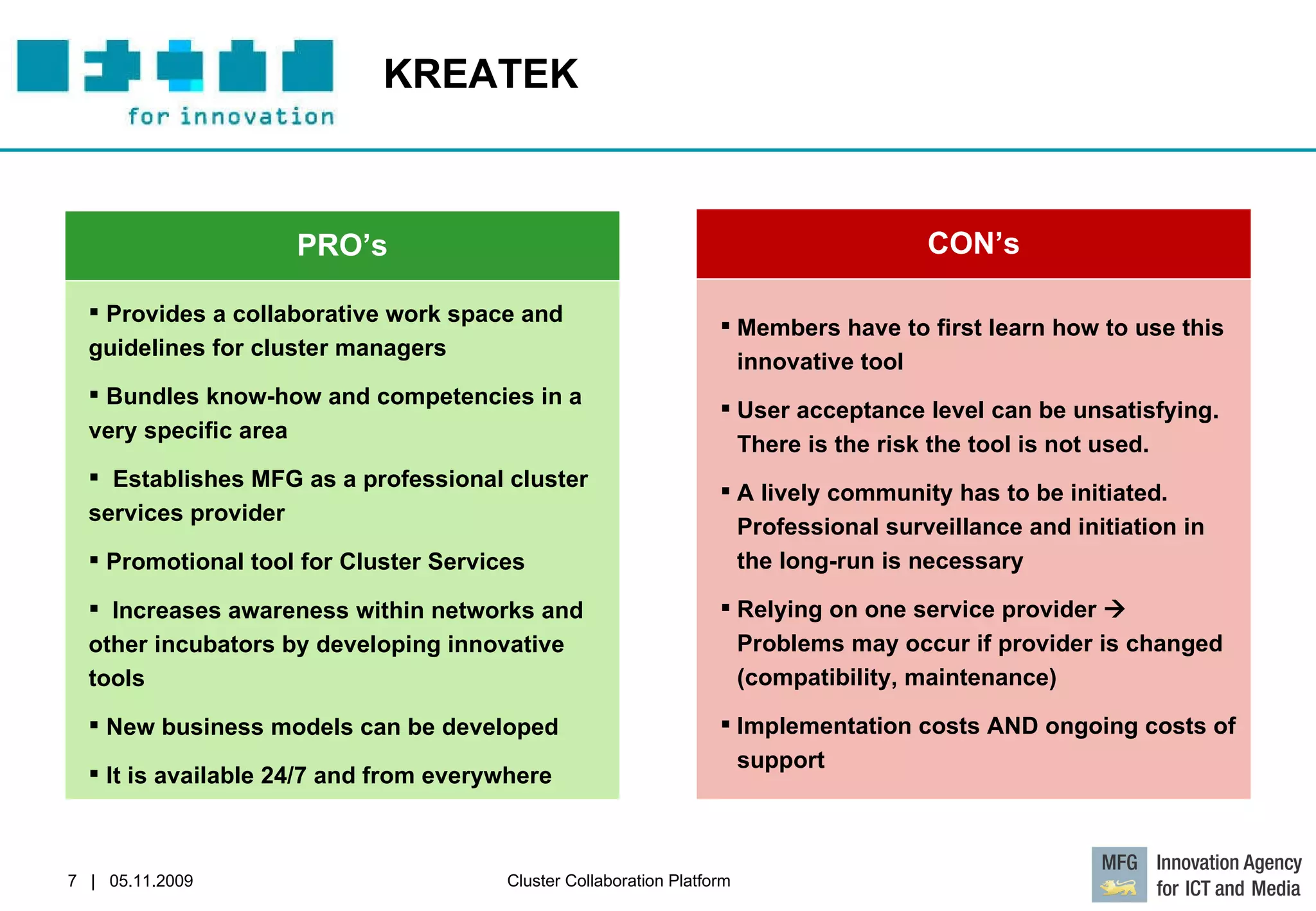 KREATEK  PRO’s Provides a collaborative work space and guidelines for cluster managers Bundles know-how and competencies in a very specific area Establishes MFG as a professional cluster services provider Promotional tool for Cluster Services  Increases awareness within networks and other incubators by developing innovative tools New business models can be developed It is available 24/7 and from everywhere CON’s Members have to first learn how to use this innovative tool  User acceptance level can be unsatisfying. There is the risk the tool is not used. A lively community has to be initiated. Professional surveillance and initiation in the long-run is necessary  Relying on one service provider    Problems may occur if provider is changed (compatibility, maintenance) Implementation costs AND ongoing costs of support 