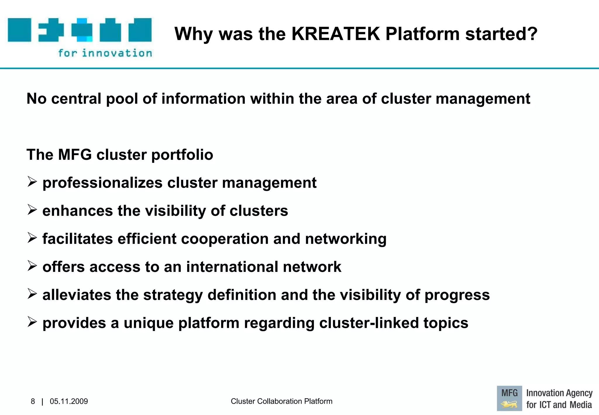Why was the KREATEK Platform started?  No central pool of information within the area of cluster management   The MFG cluster portfolio professionalizes cluster management enhances the visibility of clusters facilitates efficient cooperation and networking offers access to an international network alleviates the strategy definition and the visibility of progress provides a unique platform regarding cluster-linked topics 