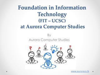Foundation in Information
Technology
(FIT – UCSC)
at Aurora Computer Studies
By
Aurora Computer Studies
www.auroracs.lk
 
