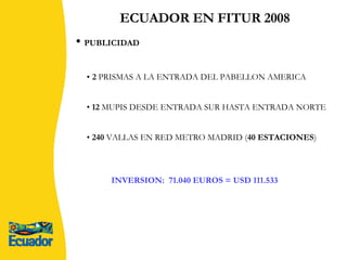 ECUADOR EN FITUR 2008 INVERSION:  71.040 EUROS = USD 111.533 2  PRISMAS A LA ENTRADA DEL PABELLON AMERICA 12  MUPIS DESDE ENTRADA SUR HASTA ENTRADA NORTE 240  VALLAS EN RED METRO MADRID ( 40 ESTACIONES ) PUBLICIDAD 