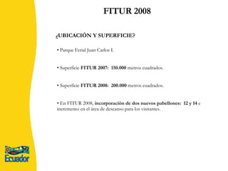 FITUR 2008 ¿UBICACIÓN Y SUPERFICIE?  Parque Ferial Juan Carlos I.  Superficie  FITUR 2007:  150.000  metros cuadrados.  Superficie  FITUR 2008:  200.000  metros cuadrados. En FITUR 2008,  incorporación de dos nuevos pabellones:  12 y 14  e incremento en el área de descanso para los visitantes. 