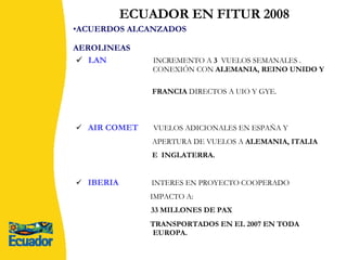 ACUERDOS ALCANZADOS AEROLINEAS   LAN  INCREMENTO A  3  VUELOS SEMANALES .    CONEXIÓN CON  ALEMANIA, REINO UNIDO Y  FRANCIA  DIRECTOS A UIO Y GYE.  AIR COMET   VUELOS ADICIONALES EN ESPAÑA Y  APERTURA DE VUELOS A  ALEMANIA, ITALIA  E  INGLATERRA.   IBERIA   INTERES EN PROYECTO COOPERADO  IMPACTO A:   33 MILLONES DE PAX  TRANSPORTADOS EN EL 2007 EN TODA    EUROPA.    ECUADOR EN FITUR 2008 