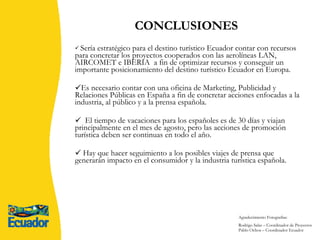 Sería estratégico para el destino turístico Ecuador contar con recursos para concretar los proyectos cooperados con las aerolíneas LAN, AIRCOMET e IBERIA  a fin de optimizar recursos y conseguir un importante posicionamiento del destino turístico Ecuador en Europa. Es necesario contar con una oficina de Marketing, Publicidad y Relaciones Públicas en España a fin de concretar acciones enfocadas a la industria, al público y a la prensa española. El tiempo de vacaciones para los españoles es de 30 días y viajan principalmente en el mes de agosto, pero las acciones de promoción turística deben ser continuas en todo el año. Hay que hacer seguimiento a los posibles viajes de prensa que generarán impacto en el consumidor y la industria turística española.  CONCLUSIONES   Agradecimiento Fotografías: Rodrigo Salas – Coordinador de Proyectos  Pablo Ochoa – Coordinador Ecuador 
