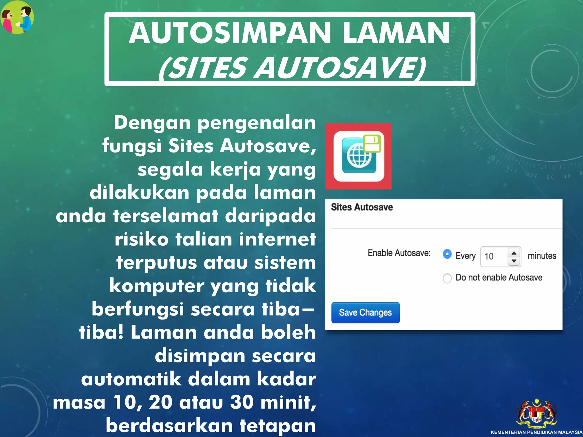 AUTOSIMPAN LAMAN
(SITES AUTOSAVE)
Dengan pengenalan
fungsi Sites Autosave,
segala kerja yang
dilakukan pada laman
anda terselamat daripada
risiko talian internet
terputus atau sistem
komputer yang tidak
berfungsi secara tiba-
tiba! Laman anda boleh
disimpan secara
automatik dalam kadar
masa 10, 20 atau 30 minit,
berdasarkan tetapan
 