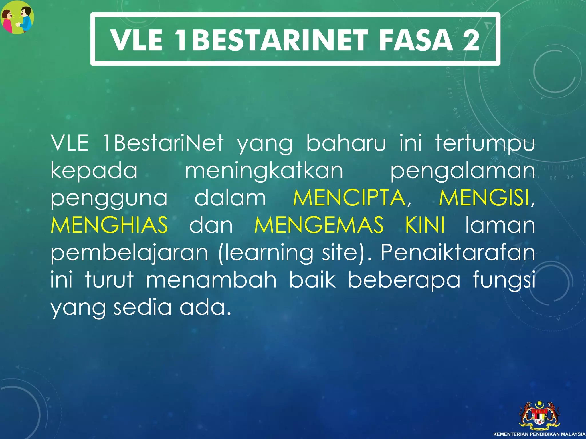 VLE 1BestariNet yang baharu ini tertumpu
kepada meningkatkan pengalaman
pengguna dalam MENCIPTA, MENGISI,
MENGHIAS dan MENGEMAS KINI laman
pembelajaran (learning site). Penaiktarafan
ini turut menambah baik beberapa fungsi
yang sedia ada.
VLE 1BESTARINET FASA 2
 