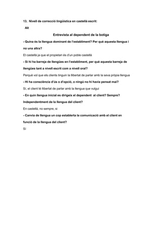 13. Nivell de correcció lingüística en castellà escrit:
Alt
Entrevista al dependent de la botiga
- Quina és la llengua dominant de l’establiment? Per què aquesta llengua i
no una altra?
El castellà ja que el propietari és d’un poble castellà
- Si hi ha barreja de llengües en l’establiment, per què aquesta barreja de
llengües tant a nivell escrit com a nivell oral?
Perquè vol que els clients tinguin la llibertat de parlar amb la seva pròpia llengua
- Hi ha consciència d’ús o d’opció, o ningú no hi havia pensat mai?
Sí, el client té llibertat de parlar amb la llengua que vulgui
- En quin llengua inicial es dirigeix el dependent al client? Sempre?
Independentment de la llengua del client?
En castellà, no sempre, si
- Canvia de llengua un cop establerta la comunicació amb el client en
funció de la llengua del client?
Sí
 