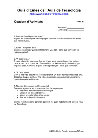 Guia d’Eines de l’Aula de Tecnologia
                   http://www.xtec.es/~jrosell3/eines


Quadern d’Activitats                                                        Fitxa 10

                                                     Alumne/a: _______________
                                                     Curs i grup: ______________


1. Com es classifiquen les eines?
Explica els criteris que s'han seguit per tal de fer la classificació de les eines
que hem estudiat.


2. Eines i màquines eina
Què són les eines? Quina utilitat tenen? Què són i per a què serveixen les
màquines eina?


3. "A casa tinc ..."
A casa tots tenim eines que fem servir per fer el manteniment i les petites
reparacions de la nostra llar. Fes una llista de 5 eines o màquines eina que
tinguis a casa. Comenta a quina família pertànyen i per a què serveixen.


4. "A l'aula tenim..."
Com ja has vist, a l'aula de Tecnologia tenim un munt d'eines i màquines-eina.
Classifica-les per famílies. Tria 10 de les eines i explica quines funcions i/o
operacions pots realitzar-ne.


5. Normes d'ús, conservació i seguretat
Comenta alguna de les normes que has de seguir quan:
    • treballem a l'aula-taller de Tecnologia
    • utilitzem les eines abrasives
    • tallem un material amb les serres
    • fem servir les màquines-eina

Quines recomanacions generals podríem fer quan treballem amb eines a l'aula
de Tecnologia




                                           © 2001- Xavier Rosell - www.areaTIC.com
 