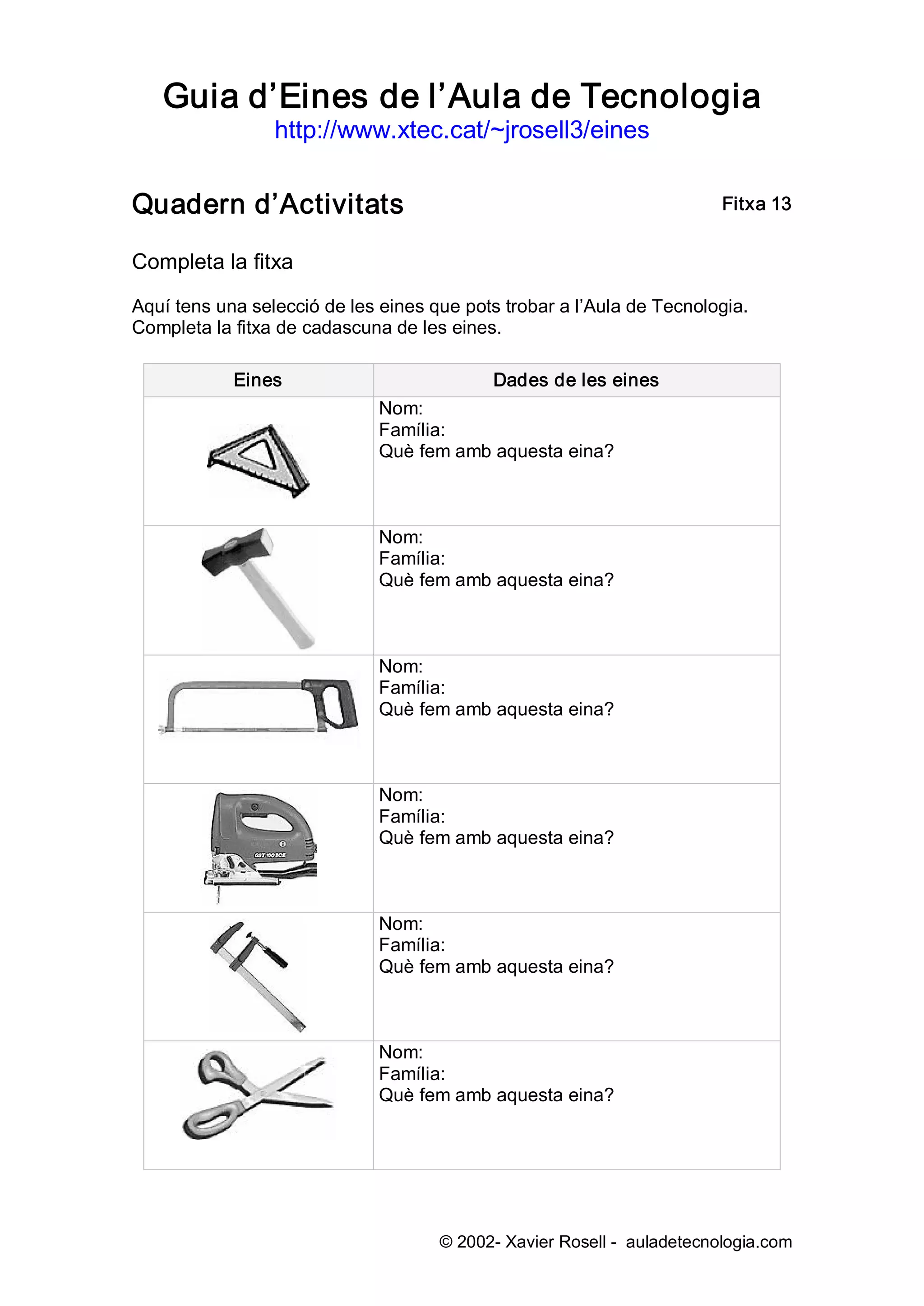 Guia d’Eines de l’Aula de Tecnologia 
                 http://www.xtec.cat/~jrosell3/eines 


Quadern d’Activitats                                                     Fitxa 13 


Completa la fitxa 

Aquí tens una selecció de les eines que pots trobar a l’Aula de Tecnologia. 
Completa la fitxa de cadascuna de les eines. 

            Eines                           Dades de les eines 
                              Nom: 
                              Família: 
                              Què fem amb aquesta eina? 



                              Nom: 
                              Família: 
                              Què fem amb aquesta eina? 



                              Nom: 
                              Família: 
                              Què fem amb aquesta eina? 



                              Nom: 
                              Família: 
                              Què fem amb aquesta eina? 



                              Nom: 
                              Família: 
                              Què fem amb aquesta eina? 



                              Nom: 
                              Família: 
                              Què fem amb aquesta eina?




                                     © 2002­ Xavier Rosell ­  auladetecnologia.com 
 