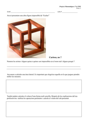 Projecte Matemàtiques 1*er ESO
Fitxa 3
NOM _________________________________________________________ GRUP ____________________
Ara et presentem una altra figura impossible de “Escher”
=
=======Curiosa, no ?
=
Numera les aristes i digues quina o quines son impossibles en el mon real i digues perquè ?
_______________________________________________________________________________
Ara anem a calcular una àrea lateral. Es important que elegeixes aquella en la que pugues prendre
millor les mesures.
També podem calcular el volum d’una forma molt senzilla. Desprès de les explicacions del teu
professor/ora realitza les operacions pertinents i calcula el volum del cub presentat.
 