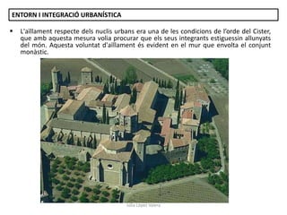 ENTORN I INTEGRACIÓ URBANÍSTICA


L'aïllament respecte dels nuclis urbans era una de les condicions de l’orde del Cister,
que amb aquesta mesura volia procurar que els seus integrants estiguessin allunyats
del món. Aquesta voluntat d'aïllament és evident en el mur que envolta el conjunt
monàstic.

Júlia López Valera

 