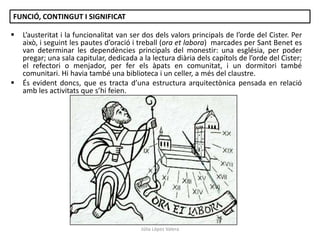 FUNCIÓ, CONTINGUT I SIGNIFICAT




L’austeritat i la funcionalitat van ser dos dels valors principals de l’orde del Cister. Per
això, i seguint les pautes d’oració i treball (ora et labora) marcades per Sant Benet es
van determinar les dependències principals del monestir: una església, per poder
pregar; una sala capitular, dedicada a la lectura diària dels capítols de l’orde del Cister;
el refectori o menjador, per fer els àpats en comunitat, i un dormitori també
comunitari. Hi havia també una biblioteca i un celler, a més del claustre.
És evident doncs, que es tracta d’una estructura arquitectònica pensada en relació
amb les activitats que s’hi feien.

Júlia López Valera

 