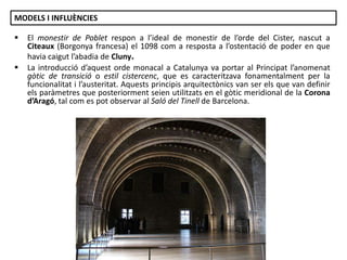 MODELS I INFLUÈNCIES



El monestir de Poblet respon a l’ideal de monestir de l’orde del Cister, nascut a
Citeaux (Borgonya francesa) el 1098 com a resposta a l’ostentació de poder en que
havia caigut l’abadia de Cluny.
La introducció d’aquest orde monacal a Catalunya va portar al Principat l’anomenat
gòtic de transició o estil cistercenc, que es caracteritzava fonamentalment per la
funcionalitat i l’austeritat. Aquests principis arquitectònics van ser els que van definir
els paràmetres que posteriorment seien utilitzats en el gòtic meridional de la Corona
d’Aragó, tal com es pot observar al Saló del Tinell de Barcelona.

Júlia López Valera

 