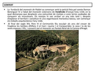 CONTEXT




La fundació del monestir de Poblet va començar amb la petició feta pel comte Ramon
Berenguer IV a l’abat del monestir cistercenc de Fontfreda (França) l’any 1150, en la
qual demanava que desplacés una comunitat de monjos a unes terres acabades de
conquerir als musulmans. Els monjos hi van arribar un any més tard i, després
d’explorar el territori i constituir-hi una organització monàstica bàsica, van començar
els treballs arquitectònics l’any 1166.
Al final del segle XIV, Pere III el Cerimoniós féu esculpir als arcs del creuer de
l’església les tombes d’Alfons II el Cast i Jaume I el Conqueridor, la seva i la de les
seves esposes i fills, i convertí així el monestir en Panteó Reial de la Corona d’Aragó.

Júlia López Valera

 