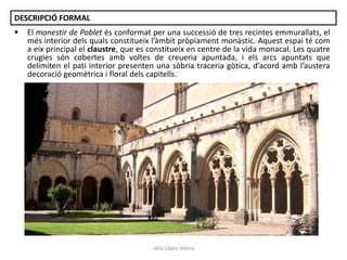 DESCRIPCIÓ FORMAL


El monestir de Poblet és conformat per una successió de tres recintes emmurallats, el
més interior dels quals constitueix l’àmbit pròpiament monàstic. Aquest espai té com
a eix principal el claustre, que es constitueix en centre de la vida monacal. Les quatre
crugies són cobertes amb voltes de creueria apuntada, i els arcs apuntats que
delimiten el pati interior presenten una sòbria traceria gòtica, d’acord amb l’austera
decoració geomètrica i floral dels capitells.

Júlia López Valera

 