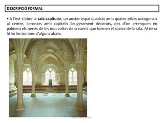 DESCRIPCIÓ FORMAL
 A l’est s’obre la sala capitular, un auster espai quadrat amb quatre pilars octogonals
al centre, coronats amb capitells lleugerament decorats, des d’on arrenquen en
palmera els nervis de les nou voltes de creueria que formen el sostre de la sala. Al terra
hi ha les tombes d’alguns abats.

Júlia López Valera

 