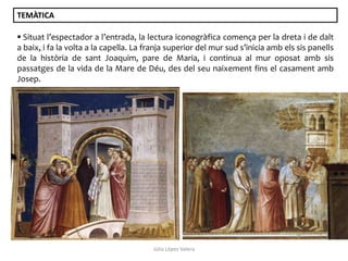TEMÀTICA
 Situat l’espectador a l’entrada, la lectura iconogràfica comença per la dreta i de dalt
a baix, i fa la volta a la capella. La franja superior del mur sud s’inicia amb els sis panells
de la història de sant Joaquim, pare de Maria, i continua al mur oposat amb sis
passatges de la vida de la Mare de Déu, des del seu naixement fins el casament amb
Josep.

Júlia López Valera

 