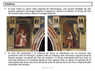 TEMÀTICA


El cicle marià es tanca amb l’episodi de l’Anunciació, una escena dividida als dos
panells superiors (l’arcàngel Gabriel a l’esquerra i Maria a la dreta) i el timpà de l’arc
de l’oratori (Déu envia a Maria l'arcàngel Gabriel).



El cicle del naixement i la infància de Jesús es distribueix en sis escenes que
comencen amb la Visitació i acaben amb la matança dels Innocents. Aquest grup de
frescos ocupen un panell de l’arc de l’oratori i la franja intermèdia del mur sud. La
narració continua a la mateixa alçada al mur oposat amb un altres sis episodis de la
vida pública de Jesús, des de la discussió amb els doctor de la Llei fins a l’expulsió dels
mercaders del temple.
Júlia López Valera

 