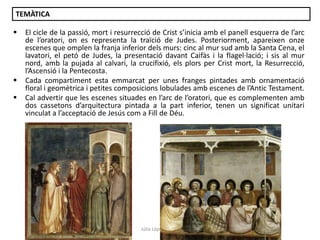 TEMÀTICA





El cicle de la passió, mort i resurrecció de Crist s’inicia amb el panell esquerra de l’arc
de l’oratori, on es representa la traïció de Judes. Posteriorment, apareixen onze
escenes que omplen la franja inferior dels murs: cinc al mur sud amb la Santa Cena, el
lavatori, el petó de Judes, la presentació davant Caifàs i la flagel·lació; i sis al mur
nord, amb la pujada al calvari, la crucifixió, els plors per Crist mort, la Resurrecció,
l’Ascensió i la Pentecosta.
Cada compartiment esta emmarcat per unes franges pintades amb ornamentació
floral i geomètrica i petites composicions lobulades amb escenes de l’Antic Testament.
Cal advertir que les escenes situades en l’arc de l’oratori, que es complementen amb
dos cassetons d’arquitectura pintada a la part inferior, tenen un significat unitari
vinculat a l’acceptació de Jesús com a Fill de Déu.

Júlia López Valera

 