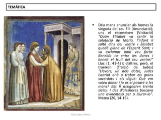TEMÀTICA



Júlia López Valera

Déu mana anunciar als homes la
vinguda del seu Fill (Anunciació);
uns el reconeixen (Visitació)
“Quan Elisabet va sentir la
salutació de Maria, l’infant li
saltà dins del ventre i Elisabet
quedà plana de l’Esperit Sant; i
va exclamar amb veu forta:
Beneïda tu entre les dones i
beneït el fruit del teu ventre!”
Lluc (1, 41-42); d’altres, però, el
traeixen (Traïció de Judes)
“Llavors, un dels dotze, Judes
Iscariot anà a trobar els grans
sacerdots i els digué: Què em
voleu donar i jo us el posaré a les
mans? Ells li assignaren trenta
sicles. I des d’aleshores buscava
una avinentesa per a lliurar-lo”.
Mateu (26, 14-16).

 