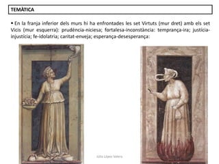 TEMÀTICA
 En la franja inferior dels murs hi ha enfrontades les set Virtuts (mur dret) amb els set
Vicis (mur esquerra): prudència-niciesa; fortalesa-inconstància: temprança-ira; justíciainjustícia; fe-idolatria; caritat-enveja; esperança-desesperança:

Júlia López Valera

 