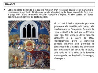 TEMÀTICA


Sobre la porta d’entrada a la capella hi ha un gran fresc que ocupa tot el mur amb la
representació del Judici Final estructurada al voltant de la figura central de Crist com
a jutge dins d’una màndorla circular rodejada d'àngels. Al seu costat, els dotze
apòstols, acompanyats de corts d'àngels.
A la part inferior separats per una
gran creu, els escollits, a la dreta, i els
condemnats, a l’esquerra. Destaca la
representació a la part dreta d’Enrico
Scrovegni fent donació de la cappella
Scrovegni a la Mare de Déu.
Probablement, però la generosa
donació d’Enrico que permeté la
construcció de la capella era alhora un
gest d’expiació del pecat de la usura,
que havia estat la font de la fortuna
aconseguida per Reginaldo Scrovegni,
el seu pare.

Júlia López Valera

 