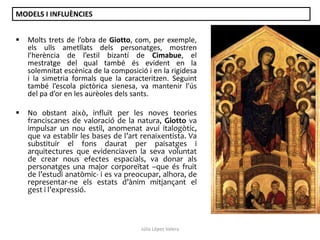 MODELS I INFLUÈNCIES


Molts trets de l’obra de Giotto, com, per exemple,
els ulls ametllats dels personatges, mostren
l’herència de l’estil bizantí de Cimabue, el
mestratge del qual també és evident en la
solemnitat escènica de la composició i en la rigidesa
i la simetria formals que la caracteritzen. Seguint
també l’escola pictòrica sienesa, va mantenir l’ús
del pa d’or en les aurèoles dels sants.



No obstant això, influït per les noves teories
franciscanes de valoració de la natura, Giotto va
impulsar un nou estil, anomenat avui italogòtic,
que va establir les bases de l’art renaixentista. Va
substituir el fons daurat per paisatges i
arquitectures que evidenciaven la seva voluntat
de crear nous efectes espacials, va donar als
personatges una major corporeïtat –que és fruit
de l’estudi anatòmic- i es va preocupar, alhora, de
representar-ne els estats d’ànim mitjançant el
gest i l’expressió.

Júlia López Valera

 