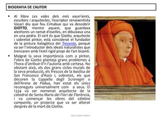 BIOGRAFIA DE L’AUTOR




Al llibre Les vides dels més excel·lents,
escultors i arquitectes, l’escriptor renaixentista
Vasari diu que fou Cimabue qui va descobrir
GIOTTO, mentre aquest, que guardava
aleshores un ramat d’ovelles, en dibuixava una
en una pedra. El cert és que Giotto, arquitecte
i sobretot pintor, està considerat el fundador
de la pintura italogòtica del Trecento, perquè
va ser l’introductor dels ideals naturalistes que
trencaren amb l’estil rígid propi de l’art bizantí.
Malgrat la seva importància com a pintor,
l’obra de Giotto planteja grans problemes a
l’hora d’atribuir-li’n l’autoria amb certesa. No
obstant això, els dos grans cicles murals de
la seva producció, els frescos de la basílica de
San Francesco d’Assís i, sobretot, els que
decoren la Cappella degli Scrovegni o
dell’Arena de Pàdua, han estat els únics
reconeguts universalment com a seus. El
1334 va ser nomenat arquitecte de la
catedral de Santa Maria dei Fiori de Florència,
i va començar les obres del cèlebre
campanile, un projecte que va ser alterat
després de la mort de Giotto.
Júlia López Valera

 