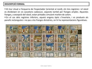 DESCRIPCIÓ FORMAL
 Al mur situat a l’esquerra de l’espectador (orientat al nord), els tres registres i el sòcol
es divideixen en sis cassetons cadascun, separats també per franges amples. Aquestes
franges, a excepció del sòcol, estan pintades simulant marbre de colors.
 En el cas dels registres inferiors, aquest engany òptic s’inverteix, i es produeix als
panells rectangulars i no pas a les franges divisòries, on hi ha representacions figuratives.

Júlia López Valera

 
