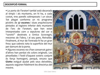 DESCRIPCIÓ FORMAL
 La porta de l’oratori també està decorada
al timpà i als muntants, on hi ha, a cada
costat, tres panells sobreposats i un sòcol.
Tot plegat conforma un ric programa
pictòric de 37 escenes i dues arquitectures
pintades al registre inferior dels muntants
de l’arc de l’oratori, que han estat
interpretades com a sepulcres del cor o
“coretti” destinats a Enrico Scrovegni,
mecenes de l’obra, i al seu pare, Reinaldo.
Finalment, al mur de l’entrada hi ha un gran
fresc que cobreix tota la superfície del mur
per damunt de la porta.
 Algunes escenes no s’han conservat gaire i
d’altres han perdut els colors originals. Les
pinzellades i l’estil d’aquest extens conjunt
és força homogeni, perquè, encara que
Giotto estigué ajudat pels seus deixebles,
aquests seguiren fidelment les directrius del
mestre.
Júlia López Valera

 