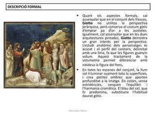 DESCRIPCIÓ FORMAL




Quant els aspectes formals, cal
assenyalar que en el conjunt dels frescos,
Giotto no utilitza la perspectiva
jeràrquica, però conserva el costum gòtic
d’emprar pa d’or a les aurèoles.
Igualment, cal assenyalar que en les dues
arquitectures pintades, Giotto demostra
un gran interès per la perspectiva.
L’estudi anatòmic dels personatges és
acurat i el perfil del contorn, delimitat
amb una línia, fa que les figures guanyin
volum. Aquest tractament de la
volumetria permet diferenciar amb
nitidesa la figura del fons.
En totes les escenes del conjunt, la llum
sol il·luminar suament tota la superfícies,
i crea petites ombres que aporten
profunditat a la imatge. Els colors, sense
estridències, cerquen l’equilibri i
l’harmonia cromàtica. El blau del cel, que
hi predomina, substitueix l’habitual
daurat gòtic.

Júlia López Valera

 