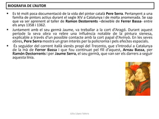 BIOGRAFIA DE L’AUTOR






Es té molt poca documentació de la vida del pintor català Pere Serra. Pertanyent a una
família de pintors actius durant el segle XIV a Catalunya i de molta anomenada. Se sap
que va ser aprenent al taller de Ramon Destorrents –deixeble de Ferrer Bassa- entre
els anys 1358 i 1362.
Juntament amb el seu germà Jaume, va treballar a la cort d’Aragó. Durant aquest
període la seva obra va rebre una influència notable de la pintura sienesa,
explicable a través d’un possible contacte amb la cort papal d'Avinyò. En les seves
obres, Pere Serra mostra un gran interès per la policromia i pels efectes espacials.
És seguidor del corrent italià sienès propi del Trecento, que s’introduí a Catalunya
de la mà de Ferrer Bassa i que fou continuat pel fill d’aquest, Arnau Bassa, per
Ramón Destorrents i per Jaume Serra, el seu germà, que van ser els darrers a seguir
aquesta línia.

Júlia López Valera

 