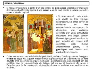 DESCRIPCIÓ FORMAL


El retaule s’estructura a partir d’un cos central de cinc carrers separats per muntants
decorats amb diferents figures, i una predel·la de la qual només les dues cases dels
extrems són del original.

 El carrer central , més ample,
està dividit en tres registres
superposats. Els altres carrers es
divideixen
en
tres
compartiments sobreposats de
dimensions
més
reduïdes,
coronats per unes estructures
decorades amb àngels portant
filacteus (pergamins escrits). La
part superior del retaule està
coronada
amb
motius
arquitectònics gòtics, i el
guardapols està decorat amb
motius florals i escuts.


L’obra mostra una clara influència del gòtic italià, arribat a Catalunya durant la segona
meitat del segle XIV. Aquest model formal es pot apreciar en la combinació de fons
daurats amb decoracions arquitectòniques i paisatgístiques, que, malgrat ser poc
creïbles, com la transparència de l’aigua del riu en el baptisme de Jesús o
l’arquitectura de la presentació alJúlia López Valera
temple, donen un caràcter més realista a les
escenes.

 