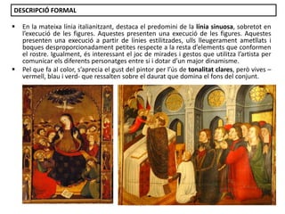 DESCRIPCIÓ FORMAL




En la mateixa línia italianitzant, destaca el predomini de la línia sinuosa, sobretot en
l’execució de les figures. Aquestes presenten una execució de les figures. Aquestes
presenten una execució a partir de línies estilitzades, ulls lleugerament ametllats i
boques desproporcionadament petites respecte a la resta d’elements que conformen
el rostre. Igualment, és interessant el joc de mirades i gestos que utilitza l’artista per
comunicar els diferents personatges entre si i dotar d’un major dinamisme.
Pel que fa al color, s’aprecia el gust del pintor per l’ús de tonalitat clares, però vives –
vermell, blau i verd- que ressalten sobre el daurat que domina el fons del conjunt.

Júlia López Valera

 