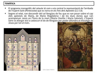 TEMÀTICA



El programa iconogràfic del retaule té com a eix central la representació de l’arribada
de l’Esperit Sant (Pentecosta) que es narra en els Fets dels Apòstols (2,1-13).
Segons el relat, van descendir del cel llengües de foc que es van posar sobre el cap
dels apòstols de Maria, de Maria Magdalena i de les dues dones que van
acompanyar Jesús en l’hora de la mort (Maria Cleofàs i Maria Salomé). L’Esperit
Sant va atorgar així a cadascun el do de llengües per poder difondre el missatge de
Jesús per tot el món.

Júlia López Valera

 