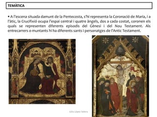 TEMÀTICA
 A l’escena situada damunt de la Pentecosta, s’hi representa la Coronació de Maria, i a
l'àtic, la Crucifixió ocupa l’espai central i quatre àngels, dos a cada costat, coronen els
quals se representen diferents episodis del Gènesi i del Nou Testament. Als
entrecarrers o muntants hi ha diferents sants i personatges de l’Antic Testament.

Júlia López Valera

 