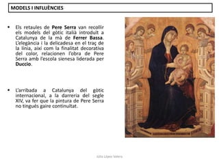MODELS I INFLUÈNCIES


Els retaules de Pere Serra van recollir
els models del gòtic italià introduït a
Catalunya de la mà de Ferrer Bassa.
L’elegància i la delicadesa en el traç de
la línia, així com la finalitat decorativa
del color, relacionen l’obra de Pere
Serra amb l’escola sienesa liderada per
Duccio.



L’arribada a Catalunya del gòtic
internacional, a la darreria del segle
XIV, va fer que la pintura de Pere Serra
no tingués gaire continuïtat.

Júlia López Valera

 