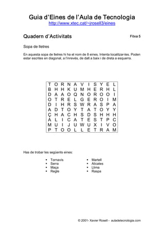 Guia d’Eines de l’Aula de Tecnologia 
                    http://www.xtec.cat/~jrosell3/eines 


Quadern d’Activitats                                                        Fitxa 5 


Sopa de lletres 

En aquesta sopa de lletres hi ha el nom de 8 eines. Intenta localitzar­les. Poden 
estar escrites en diagonal, a l’inrevés, de dalt a baix i de dreta a esquerra. 




                T      O    R    N    A    V    I     S    Y     E    L 
                B      H    H    K    U    M    H     E    R     H    L 
                D      A    A    O    Q    N    O     R    O     O    I 
                O      T    R    E    L    G    E     R    O     I    M 
                D      I    H    R    S    W    R     A    S     P    A 
                A      D    T    O    Y    T    A     T    O     Y    Y 
                Ç      H    A    C    H    S    D     S    H     H    H 
                A      L    I    C    A    T    E     S    T     P    C 
                M      U    I    J    U    W    U     X    I     V    O 
                P      T    O    O    L    L    E     T    R     A    M 



Has de trobar les següents eines: 

               §    Tornavís                    §    Martell 
               §    Serra                       §    Alicates 
               §    Maça                        §    Llima 
               §    Regle                       §    Raspa




                                       © 2001­ Xavier Rosell ­  auladetecnologia.com 
 