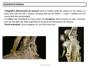 DESCRIPCIÓ FORMAL
 Magnífica diferenciació de textures amb el mateix material: aspres en les roques, el
llorer que creix als dits i braços, l’escorça del cos de Dafne... I suaus i polides ens els
cossos dels dos personatges.
 La llum està treballada al crear zones de clarobscur amb incisions en llocs concrets,
com als clot dels ulls. Això augmenta la sensació de dramatisme de l’escena.
Certa teatralitat, sense exagerar-la, com farà més tard.

Júlia López Valera

 