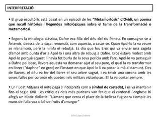 INTERPRETACIÓ
 El grup escultòric està basat en un episodi de les “Metamorfosis” d’Ovidi, un poema
que recull històries i llegendes mitològiques sobre el tema de la transformació o
metamorfosi.
 Segons la mitologia clàssica, Dafne era filla del déu del riu Peneu. En consagrar-se a
Àrtemis, deessa de la caça, renuncià, com aquesta, a casar-se. Quan Apol·lo la va veure
se n’enamorà, però la nimfa el rebutjà. Es diu que fou Eros qui va enviar una sageta
d’amor amb punta d’or a Apol·lo i una altra de rebuig a Dafne. Eros estava molest amb
Apol·lo perquè aquest li havia fet burla de la seva perícia amb l’arc. Apol·lo va perseguir
a Dafne pel bosc, llavors aquesta va demanar ajut al seu pare, el qual la va transformar
en llorer (“daphne” en grec) en l’instant en que Apol·lo li va posar la mà al damunt. Des
de llavors, el déu va fer del llorer el seu arbre sagrat, i va teixir una corona amb les
seves fulles per coronar els poetes i els militars victoriosos. Ell la va portar sempre.

 En l’Edat Mitjana el mite pagà s’interpretà com a símbol de castedat, i es va mantenir
fins el segle XVII. Les crítiques dels més puritans van fer que el cardenal Borghese hi
afegís un díptic didàctic: “L’amant que cerca el plaer de la bellesa fugissera s’omple les
mans de fullaraca o bé de fruits d’amargor”

Júlia López Valera

 